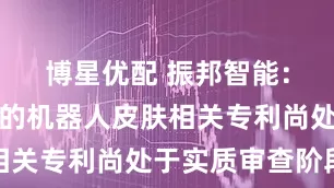 博星优配 振邦智能：公司申请的机器人皮肤相关专利尚处于实质审查阶段