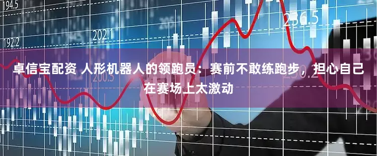 卓信宝配资 人形机器人的领跑员：赛前不敢练跑步，担心自己在赛场上太激动