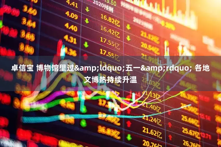 卓信宝 博物馆里过&ldquo;五一&rdquo; 各地文博热持续升温