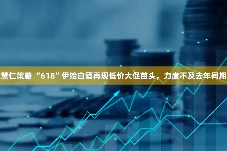 慧仁策略 “618”伊始白酒再现低价大促苗头，力度不及去年同期