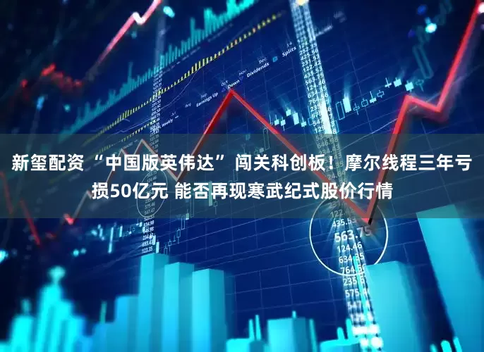 新玺配资 “中国版英伟达” 闯关科创板！摩尔线程三年亏损50亿元 能否再现寒武纪式股价行情