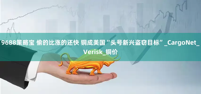 9688策略宝 偷的比涨的还快 铜成美国“头号新兴盗窃目标”_CargoNet_Verisk_铜价