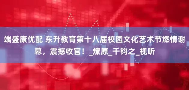 端盛康优配 东升教育第十八届校园文化艺术节燃情谢幕，震撼收官！_燎原_千钧之_视听