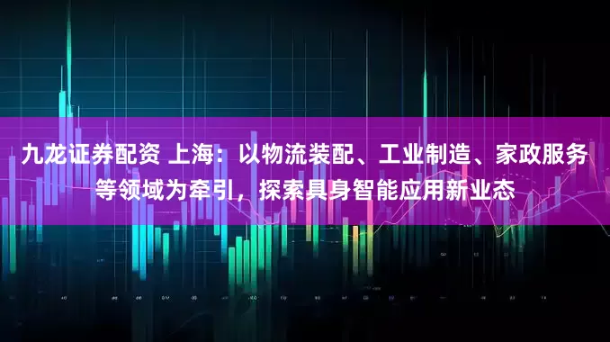 九龙证券配资 上海：以物流装配、工业制造、家政服务等领域为牵引，探索具身智能应用新业态