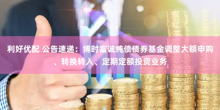 利好优配 公告速递：博时富诚纯债债券基金调整大额申购、转换转入、定期定额投资业务