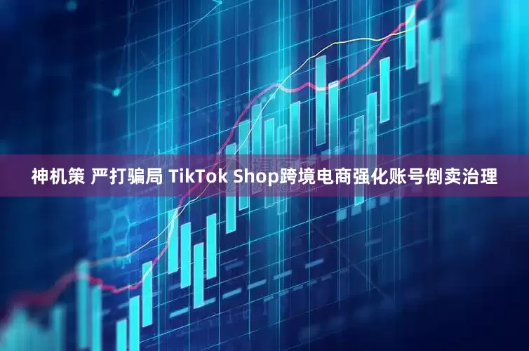神机策 严打骗局 TikTok Shop跨境电商强化账号倒卖治理