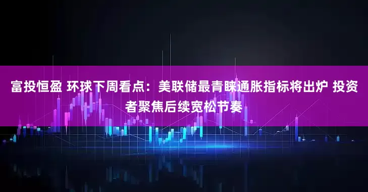 富投恒盈 环球下周看点:美联储最青睐通胀指标将出炉 投资者聚焦后续宽松节奏