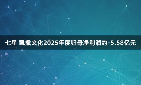 七星 凯撒文化2025年度归母净利润约-5.58亿元